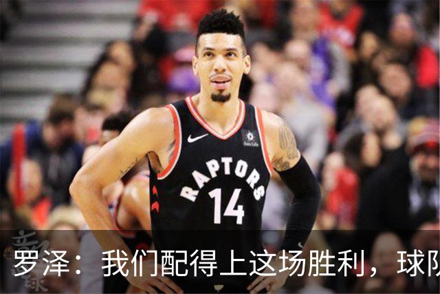 罗泽:我们配得上这场胜利,球队从第一分钟就表现出色